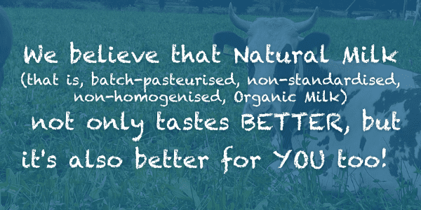 We believe that Natural Milk (that is, batch-pasteurised, non-standardised, non-homogenised, Organic Milk) not only tastes BETTER, but it's also better for YOU too!